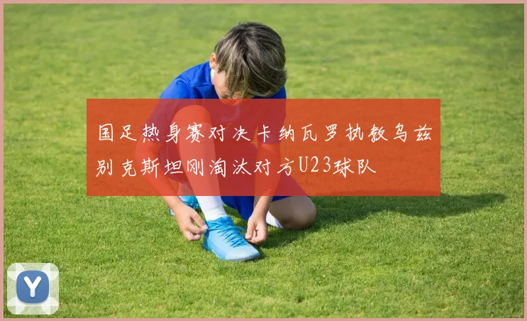 国足热身赛对决卡纳瓦罗执教乌兹别克斯坦刚淘汰对方U23球队