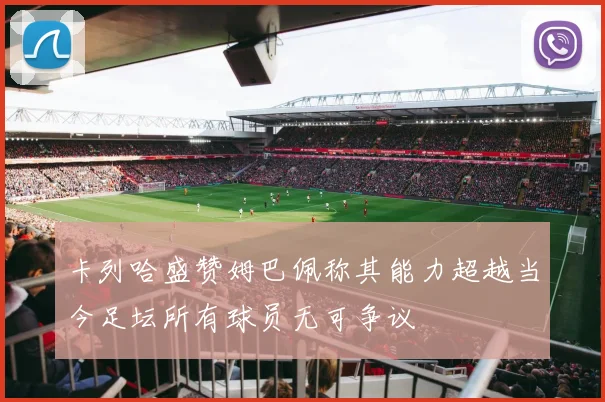 卡列哈盛赞姆巴佩称其能力超越当今足坛所有球员无可争议