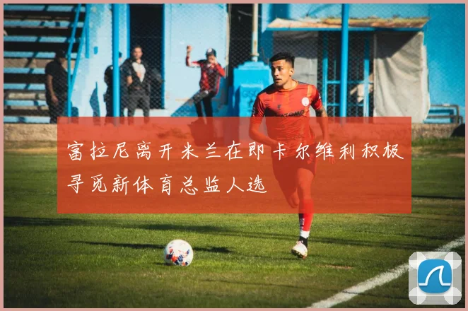 富拉尼离开米兰在即卡尔维利积极寻觅新体育总监人选