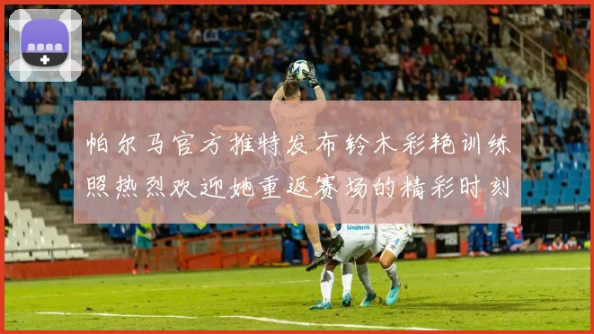 帕尔马官方推特发布铃木彩艳训练照热烈欢迎她重返赛场的精彩时刻