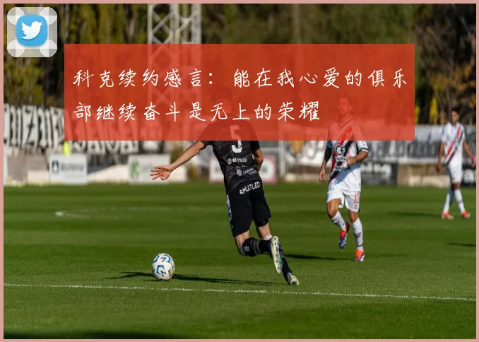 科克续约感言：能在我心爱的俱乐部继续奋斗是无上的荣耀