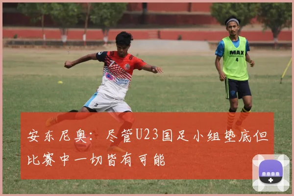 安东尼奥：尽管U23国足小组垫底但比赛中一切皆有可能