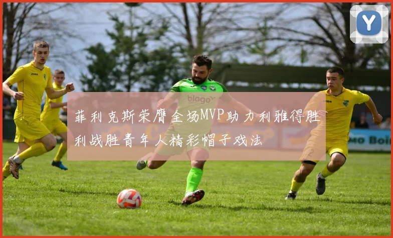 菲利克斯荣膺全场MVP助力利雅得胜利战胜青年人精彩帽子戏法