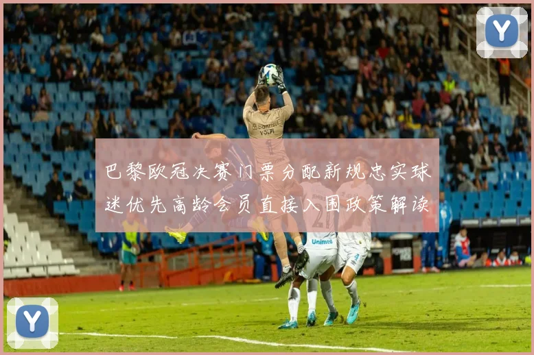 巴黎欧冠决赛门票分配新规忠实球迷优先高龄会员直接入围政策解读