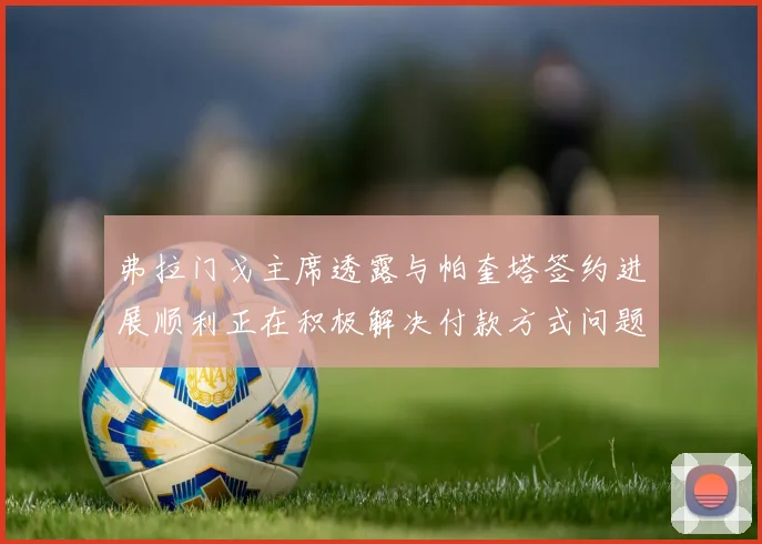 弗拉门戈主席透露与帕奎塔签约进展顺利正在积极解决付款方式问题