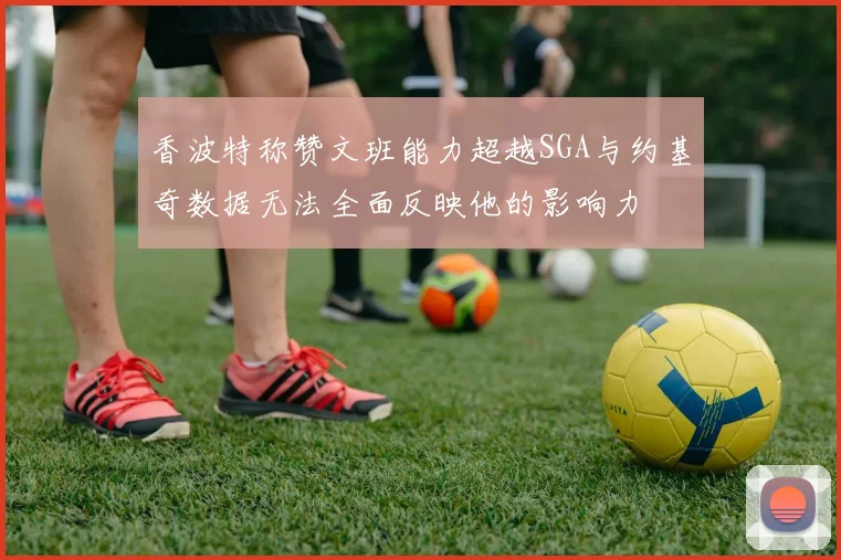香波特称赞文班能力超越SGA与约基奇数据无法全面反映他的影响力
