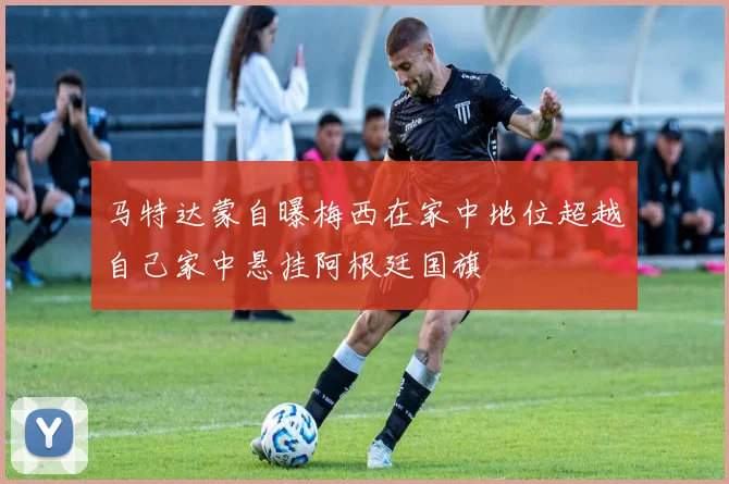 马特达蒙自曝梅西在家中地位超越自己家中悬挂阿根廷国旗