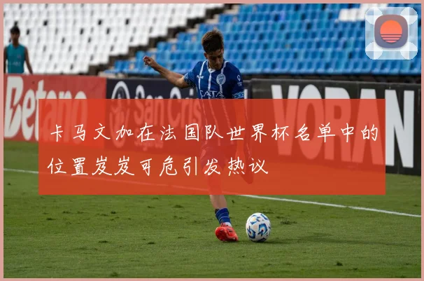 卡马文加在法国队世界杯名单中的位置岌岌可危引发热议