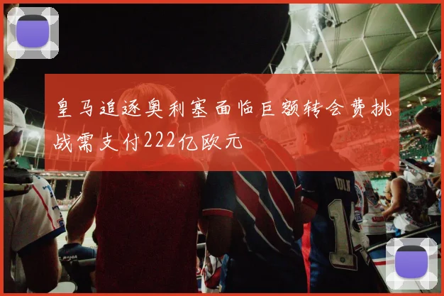 皇马追逐奥利塞面临巨额转会费挑战需支付222亿欧元