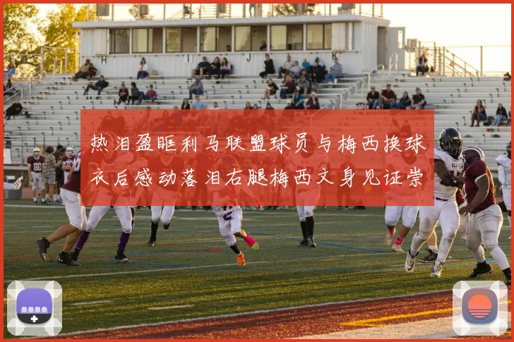 热泪盈眶利马联盟球员与梅西换球衣后感动落泪右腿梅西文身见证崇拜之情