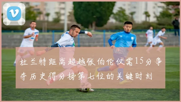 杜兰特距离超越张伯伦仅需15分争夺历史得分榜第七位的关键时刻