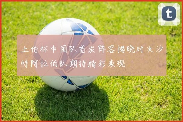 土伦杯中国队首发阵容揭晓对决沙特阿拉伯队期待精彩表现