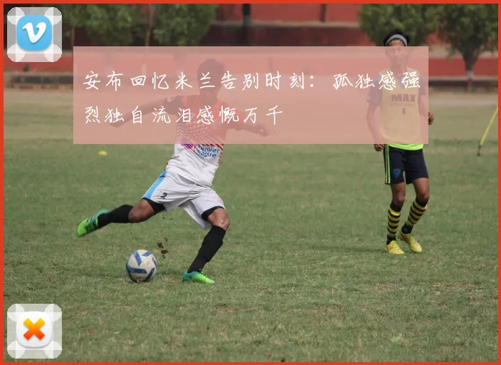 安布回忆米兰告别时刻：孤独感强烈独自流泪感慨万千