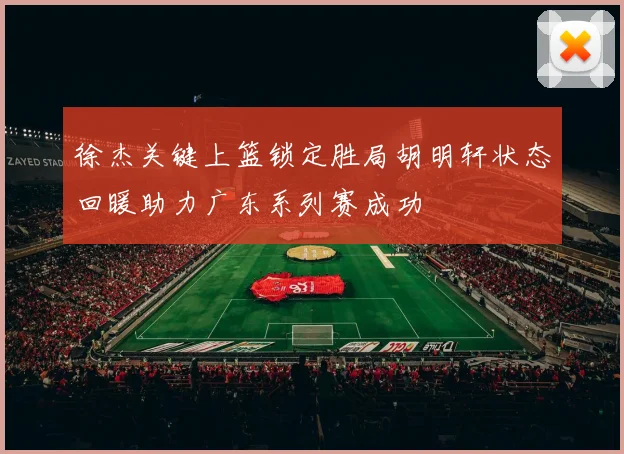 徐杰关键上篮锁定胜局胡明轩状态回暖助力广东系列赛成功
