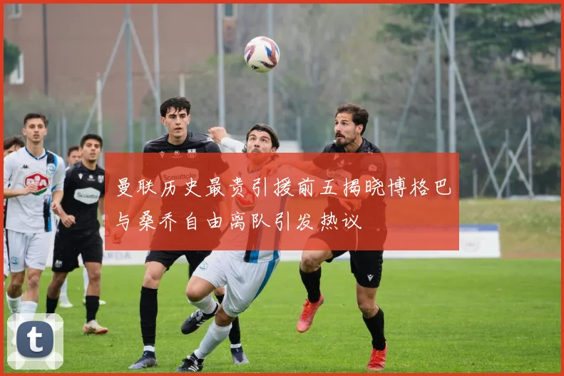 曼联历史最贵引援前五揭晓博格巴与桑乔自由离队引发热议