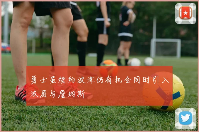 勇士虽续约波津仍有机会同时引入浓眉与詹姆斯