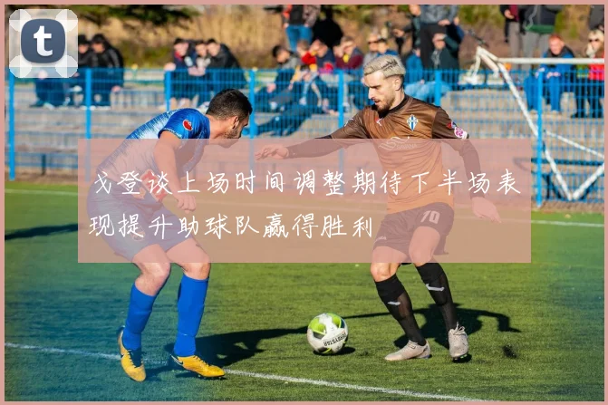 戈登谈上场时间调整期待下半场表现提升助球队赢得胜利