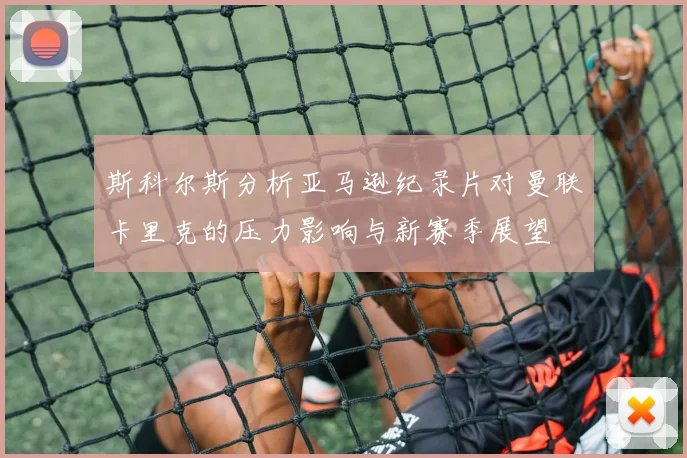 斯科尔斯分析亚马逊纪录片对曼联卡里克的压力影响与新赛季展望