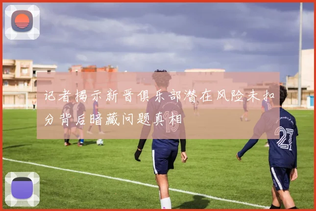 记者揭示新晋俱乐部潜在风险未扣分背后暗藏问题真相