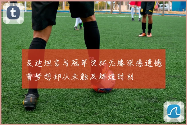 麦迪坦言与冠军奖杯无缘深感遗憾曾梦想却从未触及辉煌时刻