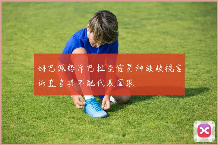 姆巴佩怒斥巴拉圭官员种族歧视言论直言其不配代表国家