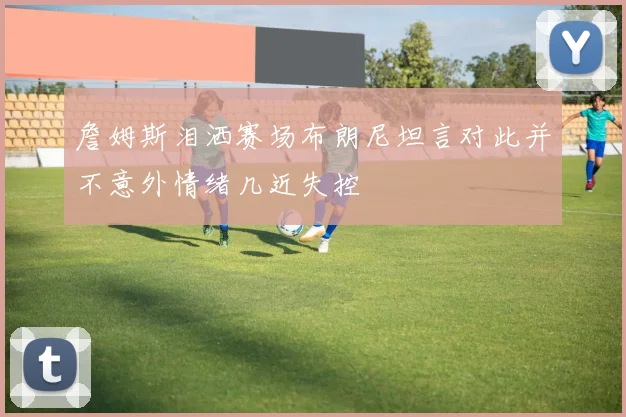 詹姆斯泪洒赛场布朗尼坦言对此并不意外情绪几近失控